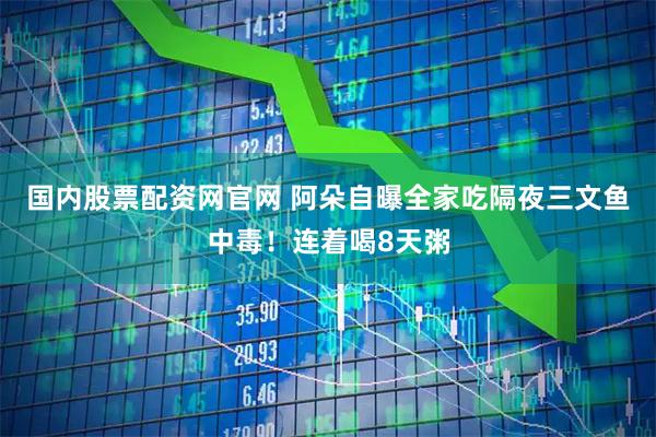 国内股票配资网官网 阿朵自曝全家吃隔夜三文鱼中毒！连着喝8天粥