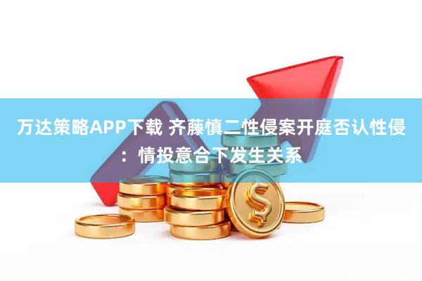 万达策略APP下载 齐藤慎二性侵案开庭否认性侵：情投意合下发生关系