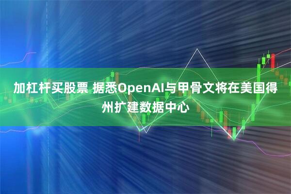 加杠杆买股票 据悉OpenAI与甲骨文将在美国得州扩建数据中心