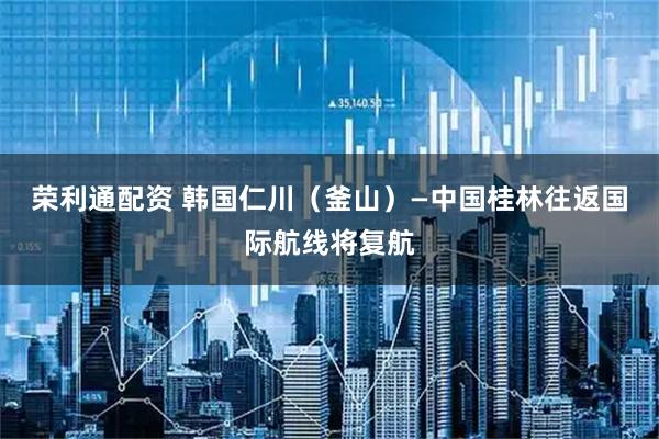 荣利通配资 韩国仁川（釜山）—中国桂林往返国际航线将复航