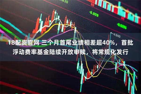 18配资官网 三个月首尾业绩相差超40%，首批浮动费率基金陆续开放申赎，将常规化发行