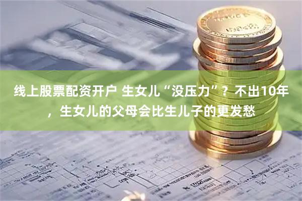 线上股票配资开户 生女儿“没压力”？不出10年，生女儿的父母会比生儿子的更发愁