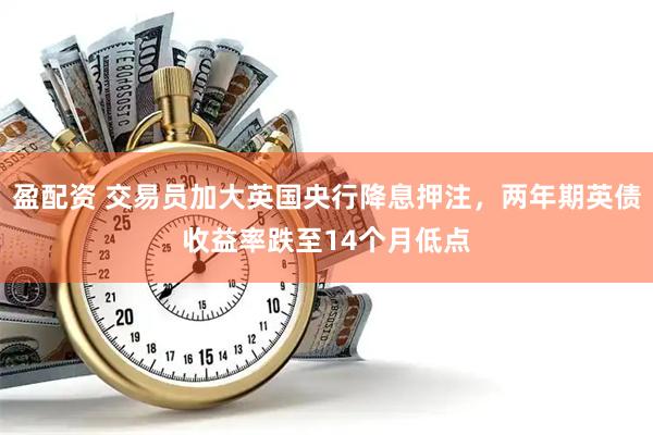 盈配资 交易员加大英国央行降息押注，两年期英债收益率跌至14个月低点