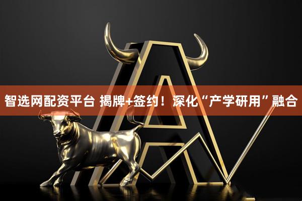 智选网配资平台 揭牌+签约！深化“产学研用”融合