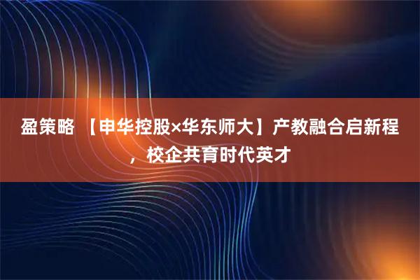 盈策略 【申华控股×华东师大】产教融合启新程，校企共育时代英才