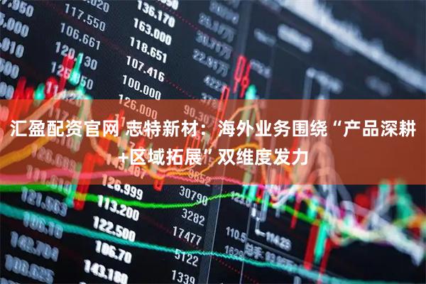 汇盈配资官网 志特新材：海外业务围绕“产品深耕+区域拓展”双维度发力