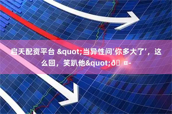 启天配资平台 "当异性问‘你多大了’，这么回，笑趴他"🤭