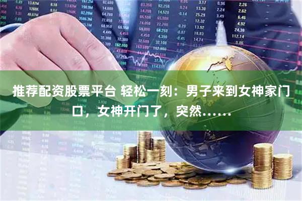 推荐配资股票平台 轻松一刻：男子来到女神家门口，女神开门了，突然……