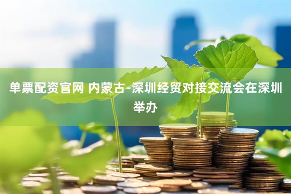 单票配资官网 内蒙古-深圳经贸对接交流会在深圳举办
