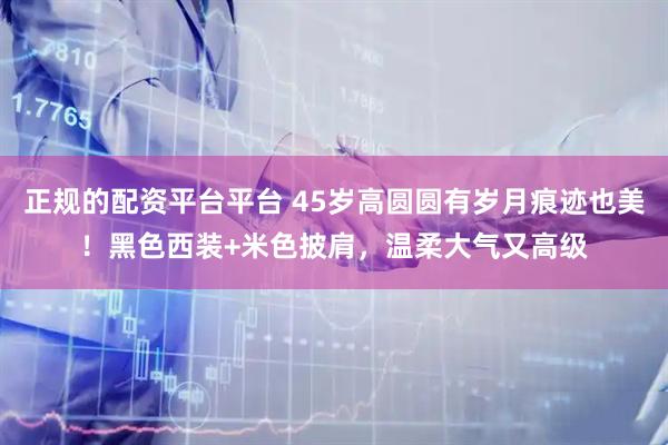 正规的配资平台平台 45岁高圆圆有岁月痕迹也美！黑色西装+米色披肩，温柔大气又高级