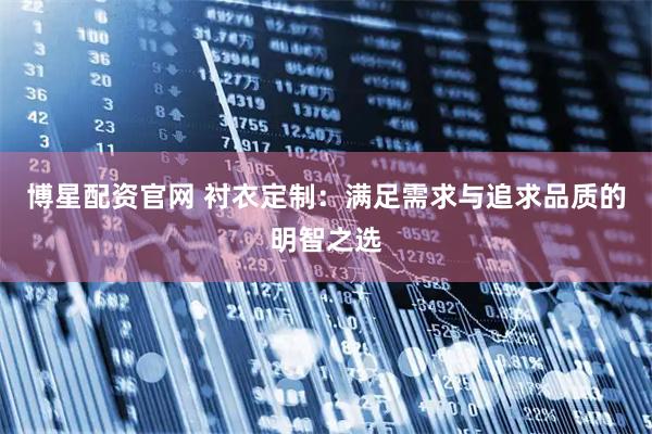 博星配资官网 衬衣定制：满足需求与追求品质的明智之选