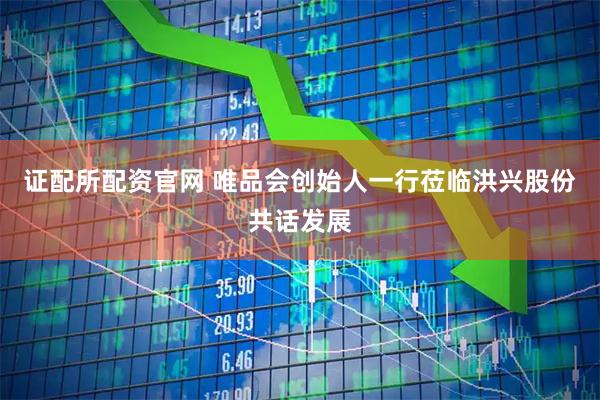 证配所配资官网 唯品会创始人一行莅临洪兴股份共话发展