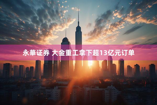 永華证券 大金重工拿下超13亿元订单
