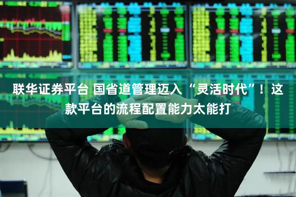 联华证券平台 国省道管理迈入 “灵活时代”！这款平台的流程配置能力太能打