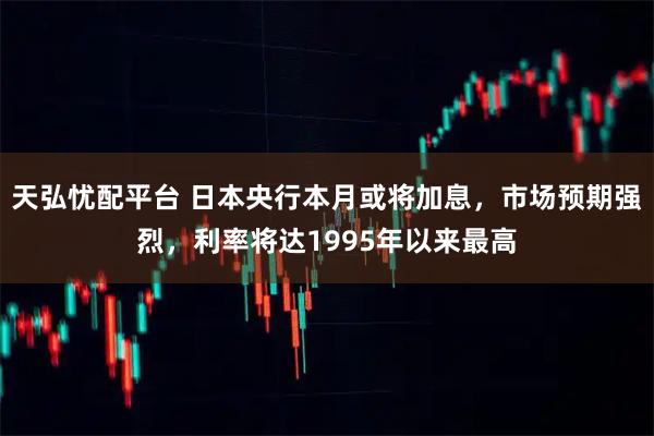 天弘忧配平台 日本央行本月或将加息，市场预期强烈，利率将达1995年以来最高