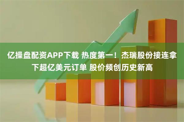 亿操盘配资APP下载 热度第一！杰瑞股份接连拿下超亿美元订单 股价频创历史新高