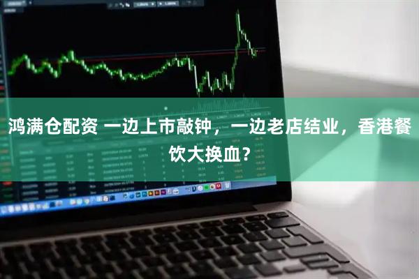 鸿满仓配资 一边上市敲钟，一边老店结业，香港餐饮大换血？
