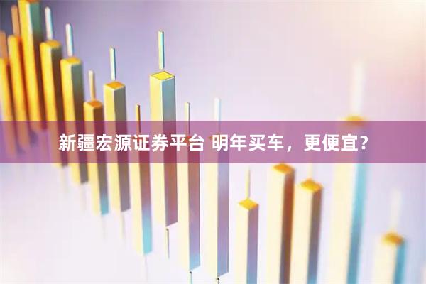 新疆宏源证券平台 明年买车，更便宜？