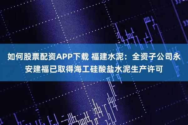 如何股票配资APP下载 福建水泥：全资子公司永安建福已取得海工硅酸盐水泥生产许可