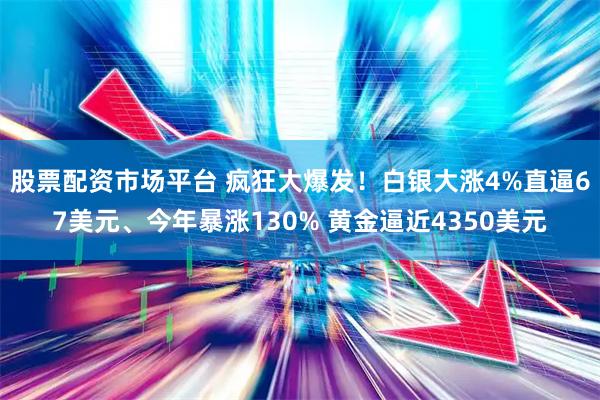 股票配资市场平台 疯狂大爆发！白银大涨4%直逼67美元、今年暴涨130% 黄金逼近4350美元
