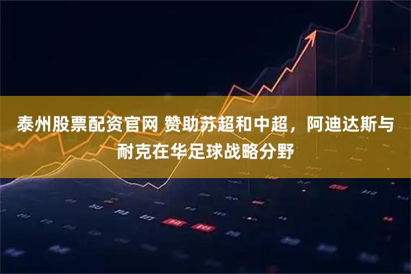 泰州股票配资官网 赞助苏超和中超，阿迪达斯与耐克在华足球战略分野