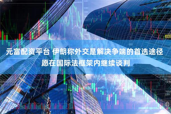 元富配资平台 伊朗称外交是解决争端的首选途径 愿在国际法框架内继续谈判