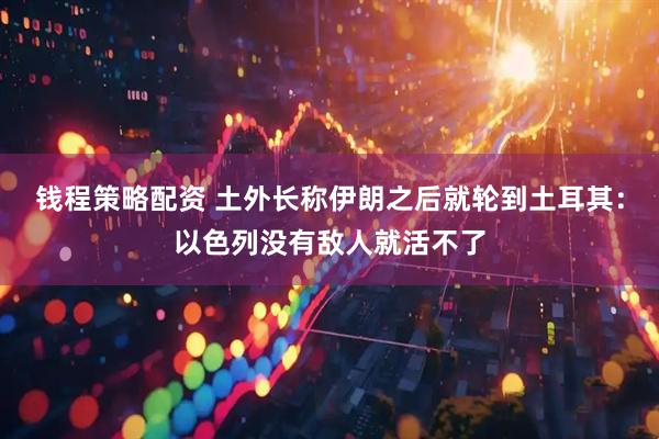 钱程策略配资 土外长称伊朗之后就轮到土耳其：以色列没有敌人就活不了