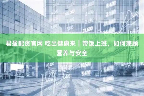 君盈配资官网 吃出健康来｜带饭上班，如何兼顾营养与安全