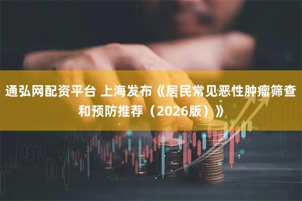 通弘网配资平台 上海发布《居民常见恶性肿瘤筛查和预防推荐（2026版）》
