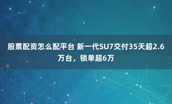 股票配资怎么配平台 新一代SU7交付35天超2.6万台，锁单超6万