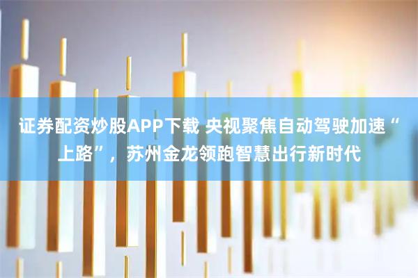 证券配资炒股APP下载 央视聚焦自动驾驶加速“上路”，苏州金龙领跑智慧出行新时代